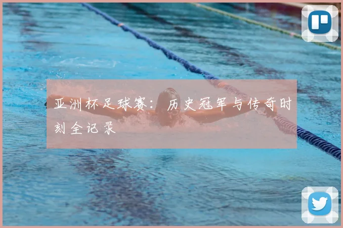 亚洲杯足球赛:历史冠军与传奇时刻全记录