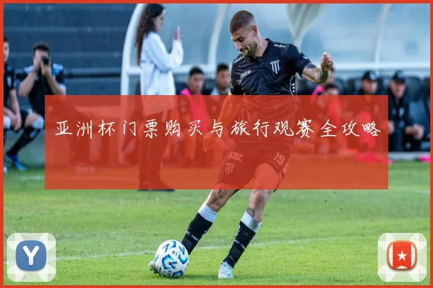 亚洲杯门票购买与旅行观赛全攻略