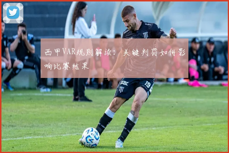 西甲VAR规则解读:关键判罚如何影响比赛结果