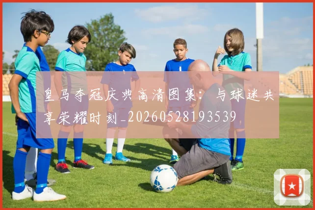 皇马夺冠庆典高清图集：与球迷共享荣耀时刻_20260528193539
