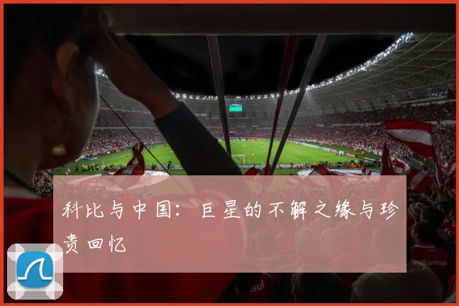 科比与中国：巨星的不解之缘与珍贵回忆