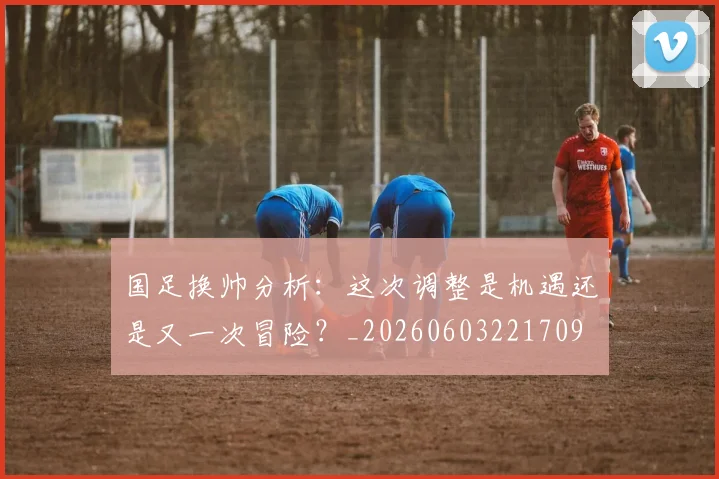 国足换帅分析：这次调整是机遇还是又一次冒险？_20260603221709