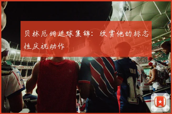 贝林厄姆进球集锦：欣赏他的标志性庆祝动作
