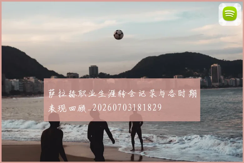 萨拉赫职业生涯转会记录与各时期表现回顾_20260703181829