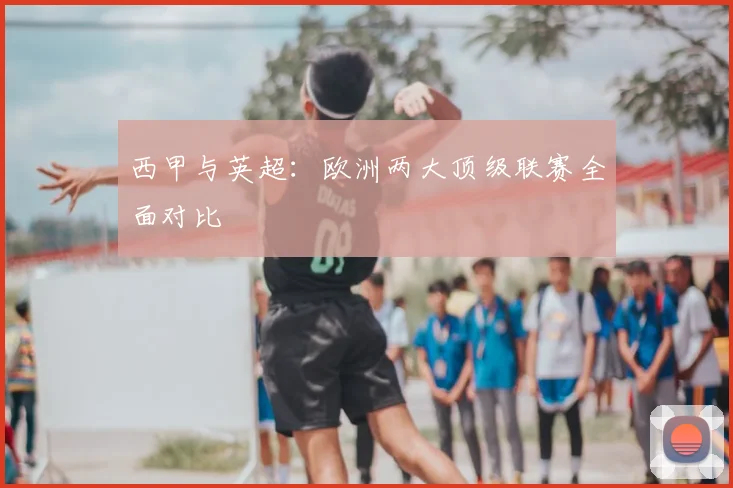西甲与英超：欧洲两大顶级联赛全面对比