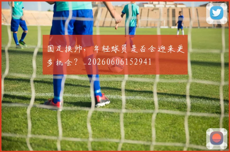 国足换帅,年轻球员是否会迎来更多机会?_20260606152941