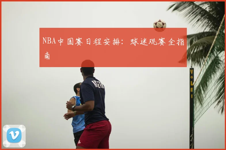 NBA中国赛日程安排：球迷观赛全指南